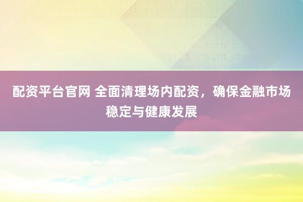 配资平台官网 全面清理场内配资，确保金融市场稳定与健康发展