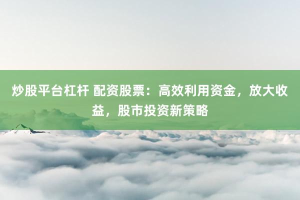 炒股平台杠杆 配资股票：高效利用资金，放大收益，股市投资新策略