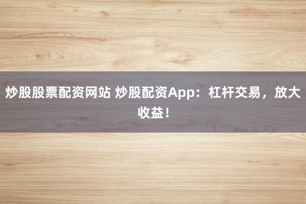 炒股股票配资网站 炒股配资App：杠杆交易，放大收益！