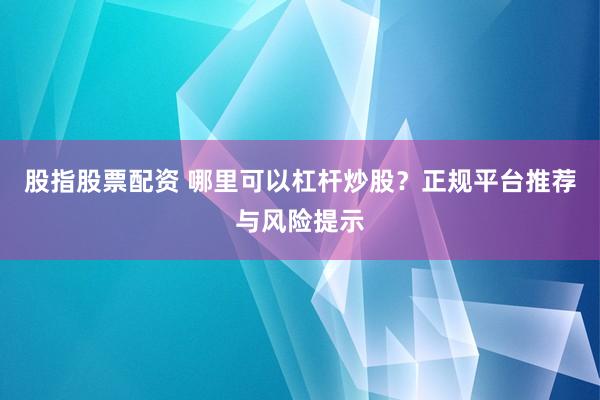 股指股票配资 哪里可以杠杆炒股？正规平台推荐与风险提示