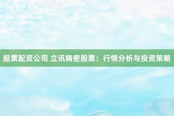 股票配资公司 立讯精密股票：行情分析与投资策略