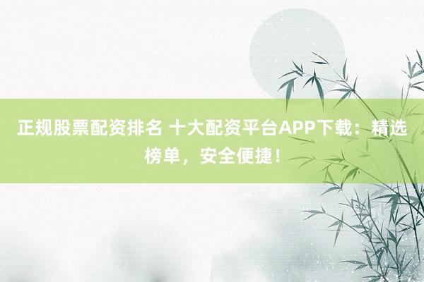 正规股票配资排名 十大配资平台APP下载：精选榜单，安全便捷！