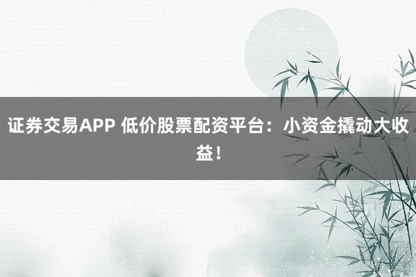 证券交易APP 低价股票配资平台：小资金撬动大收益！
