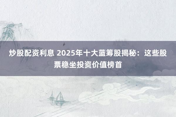 炒股配资利息 2025年十大蓝筹股揭秘：这些股票稳坐投资价值榜首