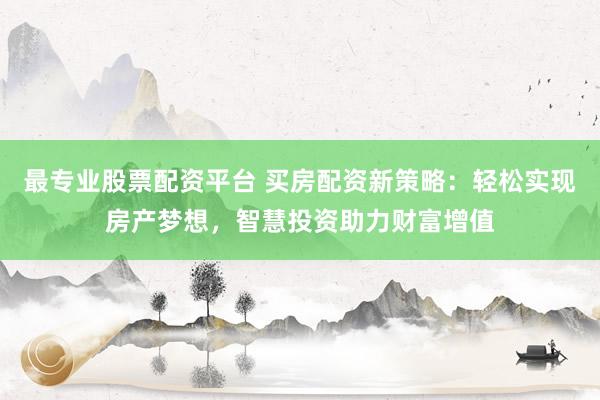 最专业股票配资平台 买房配资新策略：轻松实现房产梦想，智慧投资助力财富增值