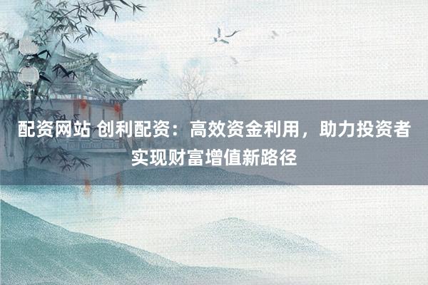 配资网站 创利配资：高效资金利用，助力投资者实现财富增值新路径
