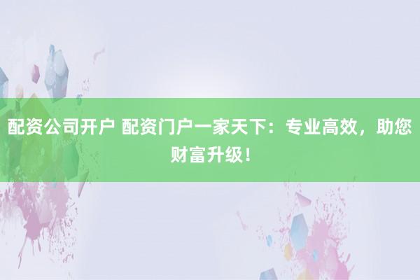 配资公司开户 配资门户一家天下：专业高效，助您财富升级！