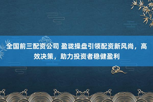 全国前三配资公司 盈珑操盘引领配资新风尚，高效决策，助力投资者稳健盈利
