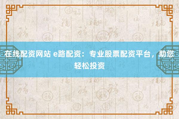 在线配资网站 e路配资：专业股票配资平台，助您轻松投资
