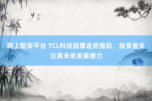 网上配资平台 TCL科技股票走势强劲，投资者关注其未来发展潜力