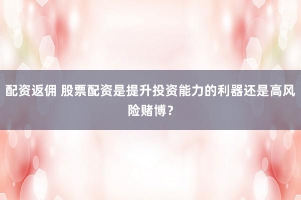 配资返佣 股票配资是提升投资能力的利器还是高风险赌博？