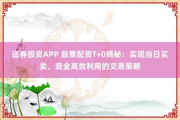 证券投资APP 股票配资T+0揭秘：实现当日买卖，资金高效利用的交易策略