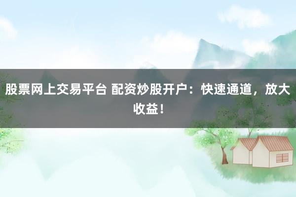 股票网上交易平台 配资炒股开户：快速通道，放大收益！