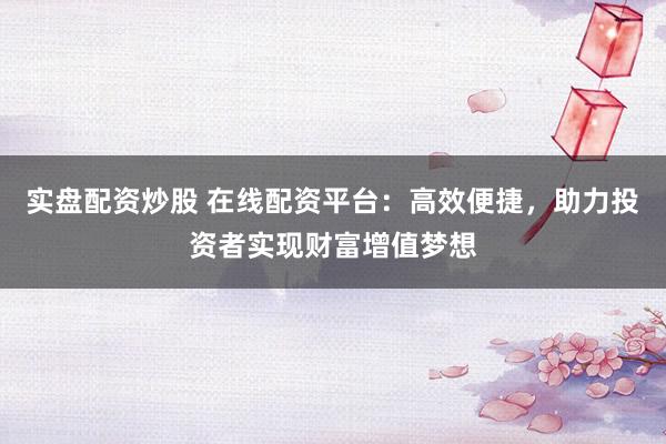 实盘配资炒股 在线配资平台：高效便捷，助力投资者实现财富增值梦想