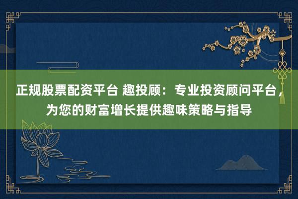 正规股票配资平台 趣投顾：专业投资顾问平台，为您的财富增长提供趣味策略与指导