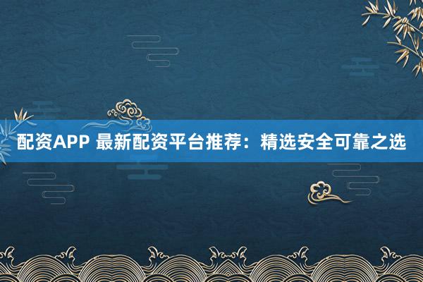 配资APP 最新配资平台推荐：精选安全可靠之选