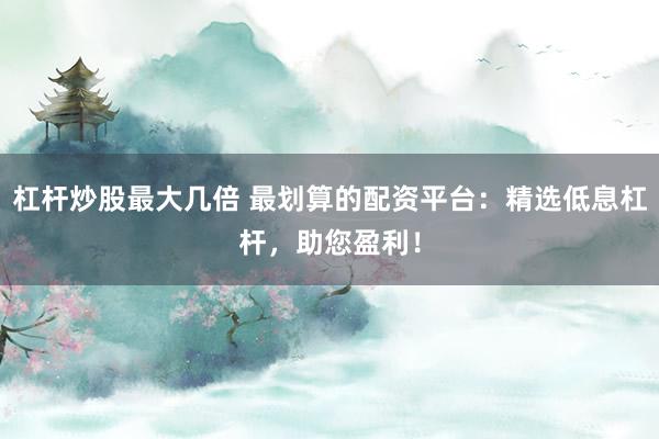 杠杆炒股最大几倍 最划算的配资平台：精选低息杠杆，助您盈利！