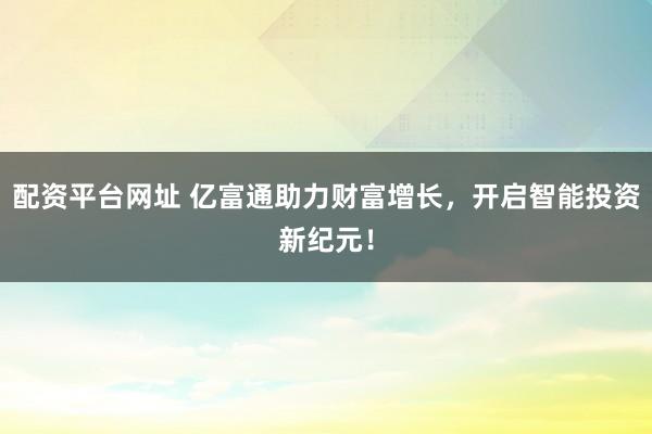 配资平台网址 亿富通助力财富增长，开启智能投资新纪元！