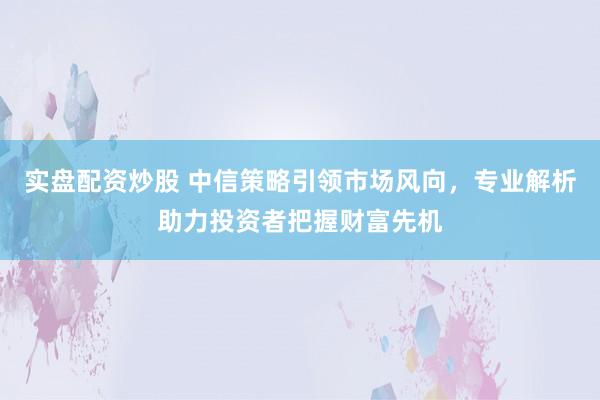 实盘配资炒股 中信策略引领市场风向，专业解析助力投资者把握财富先机