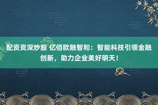 配资资深炒股 亿佰欧融智和：智能科技引领金融创新，助力企业美好明天！