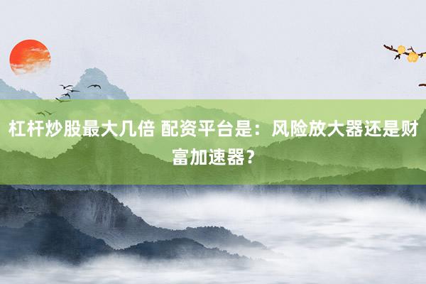 杠杆炒股最大几倍 配资平台是：风险放大器还是财富加速器？