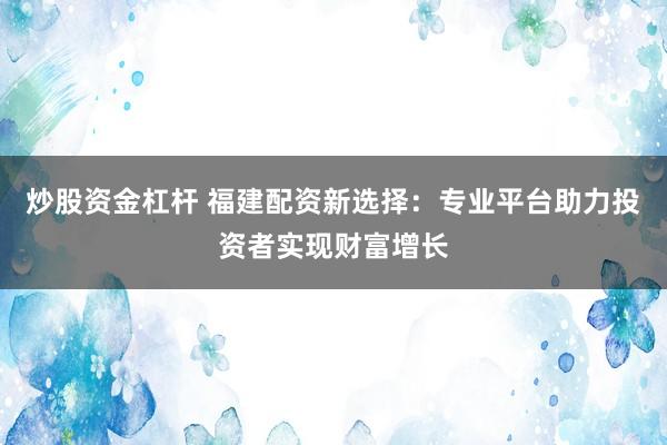 炒股资金杠杆 福建配资新选择：专业平台助力投资者实现财富增长