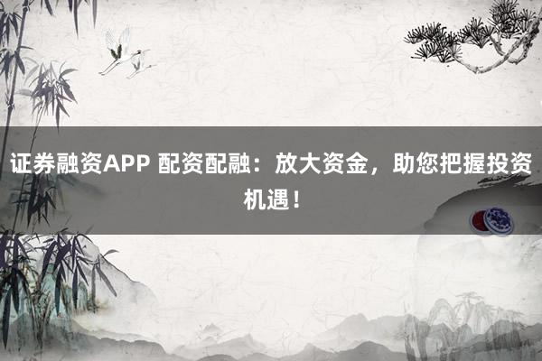 证券融资APP 配资配融：放大资金，助您把握投资机遇！