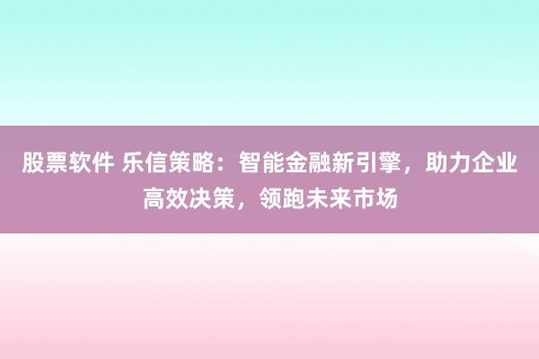 股票软件 乐信策略：智能金融新引擎，助力企业高效决策，领跑未来市场