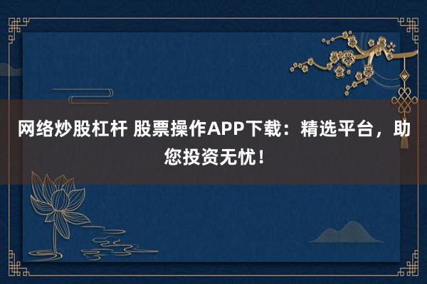 网络炒股杠杆 股票操作APP下载：精选平台，助您投资无忧！