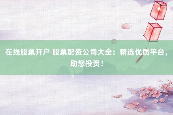 在线股票开户 股票配资公司大全：精选优质平台，助您投资！