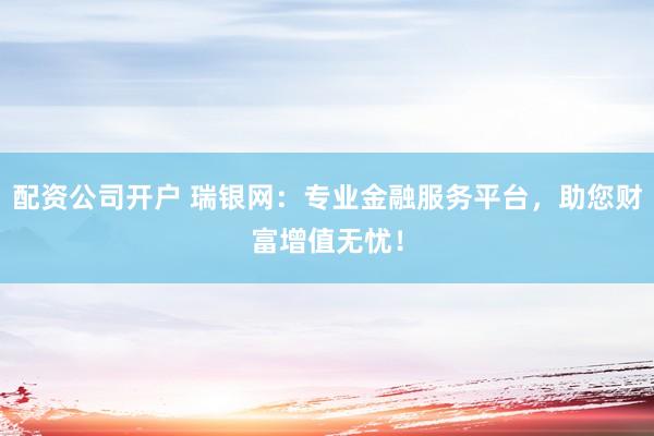 配资公司开户 瑞银网：专业金融服务平台，助您财富增值无忧！