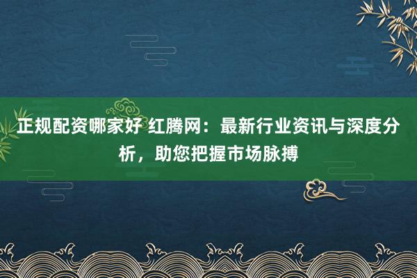正规配资哪家好 红腾网：最新行业资讯与深度分析，助您把握市场脉搏
