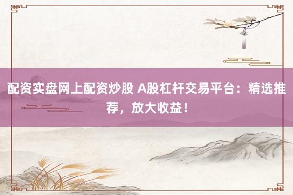 配资实盘网上配资炒股 A股杠杆交易平台：精选推荐，放大收益！
