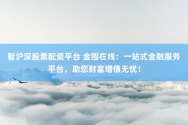 智沪深股票配资平台 金囤在线：一站式金融服务平台，助您财富增值无忧！