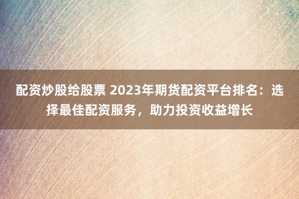 配资炒股给股票 2023年期货配资平台排名：选择最佳配资服务，助力投资收益增长