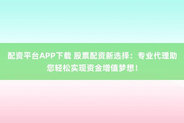 配资平台APP下载 股票配资新选择：专业代理助您轻松实现资金增值梦想！