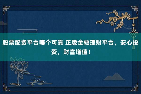 股票配资平台哪个可靠 正版金融理财平台，安心投资，财富增值！