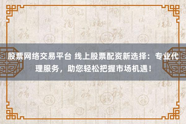 股票网络交易平台 线上股票配资新选择：专业代理服务，助您轻松把握市场机遇！