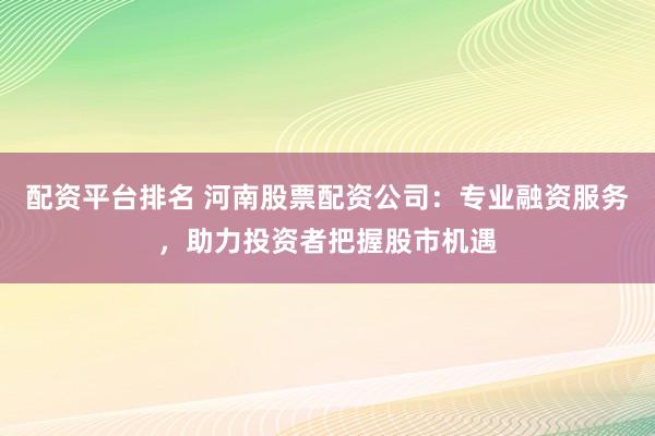 配资平台排名 河南股票配资公司：专业融资服务，助力投资者把握股市机遇