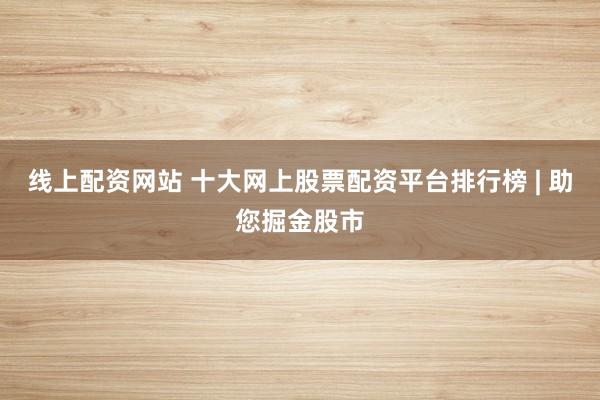 线上配资网站 十大网上股票配资平台排行榜 | 助您掘金股市