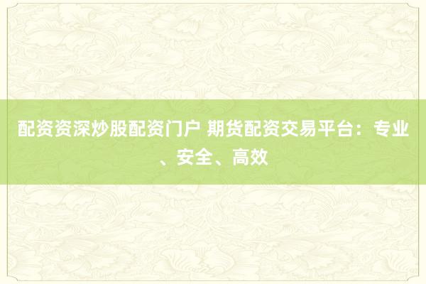 配资资深炒股配资门户 期货配资交易平台：专业、安全、高效