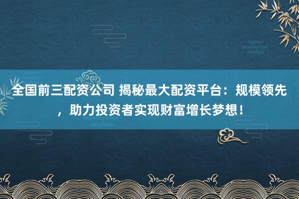 全国前三配资公司 揭秘最大配资平台：规模领先，助力投资者实现财富增长梦想！