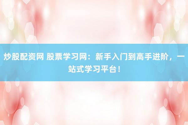 炒股配资网 股票学习网：新手入门到高手进阶，一站式学习平台！