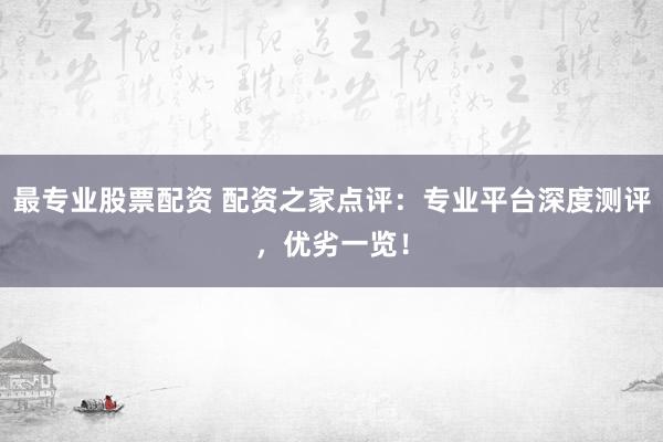 最专业股票配资 配资之家点评：专业平台深度测评，优劣一览！