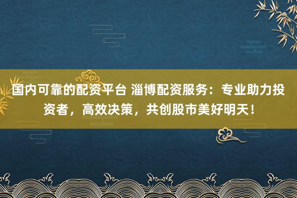国内可靠的配资平台 淄博配资服务：专业助力投资者，高效决策，共创股市美好明天！