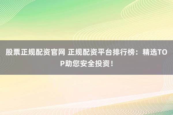股票正规配资官网 正规配资平台排行榜：精选TOP助您安全投资！