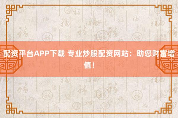 配资平台APP下载 专业炒股配资网站：助您财富增值！