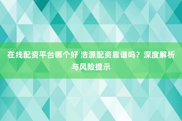 在线配资平台哪个好 浩源配资靠谱吗？深度解析与风险提示