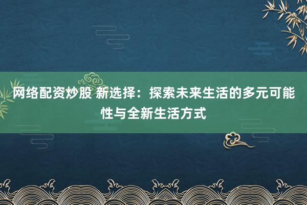 网络配资炒股 新选择：探索未来生活的多元可能性与全新生活方式