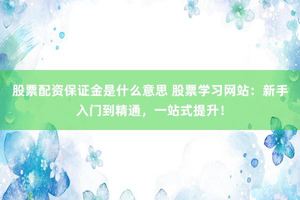 股票配资保证金是什么意思 股票学习网站：新手入门到精通，一站式提升！